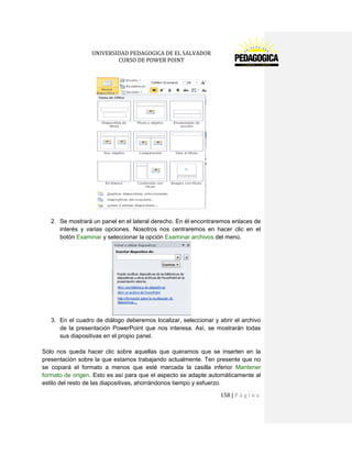 UNIVERSIDAD PEDAGOGICA DE EL SALVADOR 
CURSO DE POWER POINT 
158 | P á g i n a 
2. Se mostrará un panel en el lateral derecho. En él encontraremos enlaces de interés y varias opciones. Nosotros nos centraremos en hacer clic en el botón Examinar y seleccionar la opción Examinar archivos del menú. 
3. En el cuadro de diálogo deberemos localizar, seleccionar y abrir el archivo de la presentación PowerPoint que nos interesa. Así, se mostrarán todas sus diapositivas en el propio panel. 
Sólo nos queda hacer clic sobre aquellas que queramos que se inserten en la presentación sobre la que estamos trabajando actualmente. Ten presente que no se copiará el formato a menos que esté marcada la casilla inferior Mantener formato de origen. Esto es así para que el aspecto se adapte automáticamente al estilo del resto de las diapositivas, ahorrándonos tiempo y esfuerzo.  