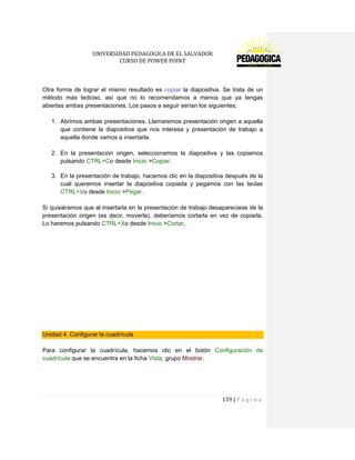 UNIVERSIDAD PEDAGOGICA DE EL SALVADOR 
CURSO DE POWER POINT 
159 | P á g i n a 
Otra forma de lograr el mismo resultado es copiar la diapositiva. Se trata de un método más tedioso, así que no lo recomendamos a menos que ya tengas abiertas ambas presentaciones. Los pasos a seguir serían los siguientes: 
1. Abrimos ambas presentaciones. Llamaremos presentación origen a aquella que contiene la diapositiva que nos interesa y presentación de trabajo a aquella donde vamos a insertarla. 
2. En la presentación origen, seleccionamos la diapositiva y las copiamos pulsando CTRL+Co desde Inicio >Copiar. 
3. En la presentación de trabajo, hacemos clic en la diapositiva después de la cual queremos insertar la diapositiva copiada y pegamos con las teclas CTRL+Vo desde Inicio >Pegar. 
Si quisiéramos que al insertarla en la presentación de trabajo desapareciese de la presentación origen (es decir, moverla), deberíamos cortarla en vez de copiarla. Lo haremos pulsando CTRL+Xo desde Inicio >Cortar, 
Unidad 4. Configurar la cuadrícula 
Para configurar la cuadrícula, hacemos clic en el botón Configuración de cuadrícula que se encuentra en la ficha Vista, grupo Mostrar. 
 