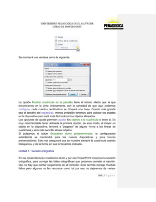 UNIVERSIDAD PEDAGOGICA DE EL SALVADOR 
CURSO DE POWER POINT 
160 | P á g i n a 
Se mostrará una ventana como la siguiente: 
La opción Mostrar cuadrícula en la pantalla tiene el mismo efecto que la que encontramos en la cinta directamente, con la salvedad de que aquí podemos configurar cada cuántos centímetros se dibujará una línea. Cuanto más grande sea el tamaño del espaciado, menos precisión tenemos para colocar los objetos en la diapositiva pero será más fácil colocar los objetos alineados. 
Las opciones de ajuste permiten ajustar los objetos a la cuadrícula o entre sí. Es muy recomendable tener activada la primera opción, de este modo, al mover un objeto en la diapositiva, tenderá a "pegarse" de alguna forma a las líneas de cuadrícula y será más sencillo alinear objetos. 
Si pulsamos el botón Establecer como predeterminado, la configuración establecida se mantendrá para las nuevas diapositivas y para futuras presentaciones. Esto nos asegurará que se muestre siempre la cuadrícula cuando trabajamos, y de la forma en que lo hayamos indicado. 
Unidad 6. Revisión ortográfica 
En las presentaciones insertamos texto y por eso PowerPoint incorpora la revisión ortográfica, para corregir las faltas ortográficas que podamos cometer al escribir. Ojo, no hay que confiar ciegamente en el corrector. Este permite corregir muchas faltas pero algunas no las reconoce como tal por eso no dejaremos de revisar  