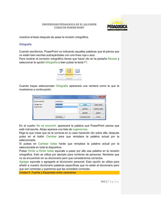 UNIVERSIDAD PEDAGOGICA DE EL SALVADOR 
CURSO DE POWER POINT 
161 | P á g i n a 
nosotros el texto después de pasar la revisión ortográfica. 
Ortografía 
Cuando escribimos, PowerPoint va indicando aquellas palabras que él piensa que no están bien escritas subrayándolas con una línea roja o azul. 
Para mostrar el corrector ortográfico tienes que hacer clic en la pestaña Revisar y seleccionar la opción Ortografía o bien pulsar la tecla F7. 
Cuando hayas seleccionado Ortografía aparecerá una ventana como la que te mostramos a continuación. 
En el cuadro No se encontró: aparecerá la palabra que PowerPoint piensa que está mal escrita. Abajo aparece una lista de sugerencias. 
Elige la que creas que es la correcta en tu caso haciendo clic sobre ella, después pulsa en el botón Cambiar para que remplace la palabra actual por la seleccionada. 
Si pulsas en Cambiar todas harás que remplace la palabra actual por la seleccionada en toda la diapositiva. 
Pulsar Omitir u Omitir todas equivale a pasar por alto esa palabra en la revisión ortográfica. Esto se utiliza por ejemplo para nombres de personas. Nombres que no se encuentran en su diccionario pero que consideramos correctos. 
Agregar equivale a agregarla al diccionario personal. Esta opción se utiliza para añadir a nuestro diccionario palabras específicas que no están el diccionario pero que son correctas y queremos que las considere correctas. Unidad 6. Fuente y Espaciado entre caracteres 
 