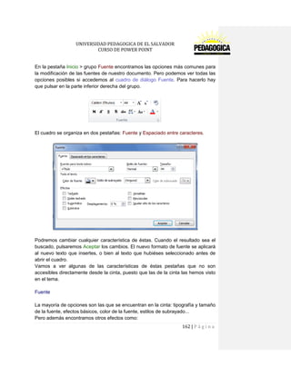 UNIVERSIDAD PEDAGOGICA DE EL SALVADOR 
CURSO DE POWER POINT 
162 | P á g i n a 
En la pestaña Inicio > grupo Fuente encontramos las opciones más comunes para la modificación de las fuentes de nuestro documento. Pero podemos ver todas las opciones posibles si accedemos al cuadro de diálogo Fuente. Para hacerlo hay que pulsar en la parte inferior derecha del grupo. 
El cuadro se organiza en dos pestañas: Fuente y Espaciado entre caracteres. 
Podremos cambiar cualquier característica de éstas. Cuando el resultado sea el buscado, pulsaremos Aceptar los cambios. El nuevo formato de fuente se aplicará al nuevo texto que insertes, o bien al texto que hubiéses seleccionado antes de abrir el cuadro. 
Vamos a ver algunas de las características de éstas pestañas que no son accesibles directamente desde la cinta, puesto que las de la cinta las hemos visto en el tema. 
Fuente 
La mayoría de opciones son las que se encuentran en la cinta: tipografía y tamaño de la fuente, efectos básicos, color de la fuente, estilos de subrayado... 
Pero además encontramos otros efectos como:  