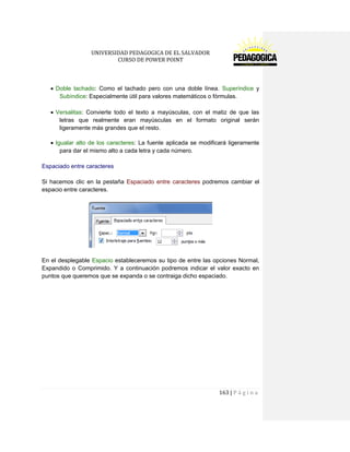 UNIVERSIDAD PEDAGOGICA DE EL SALVADOR 
CURSO DE POWER POINT 
163 | P á g i n a 
Doble tachado: Como el tachado pero con una doble línea. Superíndice y Subíndice: Especialmente útil para valores matemáticos o fórmulas. 
Versalitas: Convierte todo el texto a mayúsculas, con el matiz de que las letras que realmente eran mayúsculas en el formato original serán ligeramente más grandes que el resto. 
Igualar alto de los caracteres: La fuente aplicada se modificará ligeramente para dar el mismo alto a cada letra y cada número. 
Espaciado entre caracteres 
Si hacemos clic en la pestaña Espaciado entre caracteres podremos cambiar el espacio entre caracteres. 
En el desplegable Espacio estableceremos su tipo de entre las opciones Normal, Expandido o Comprimido. Y a continuación podremos indicar el valor exacto en puntos que queremos que se expanda o se contraiga dicho espaciado. 
 
