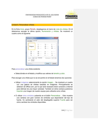 UNIVERSIDAD PEDAGOGICA DE EL SALVADOR 
CURSO DE POWER POINT 
164 | P á g i n a 
Unidad 6. Personalizar viñetas 
En la ficha Inicio, grupo Párrafo, desplegamos el menú de Lista de viñetas. En él deberemos escoger la última opción, Numeración y viñetas. Se mostrará un cuadro como el siguiente: 
Para personalizar una viñeta existente: 
Selecciónala en el listado y modifica sus valores de tamaño y color. 
Para escoger una viñeta que no se encuentre en el listado tenemos dos opciones: 
Utilizar imágenes seleccionando la opción Imagen.... Se mostrará un cuadro con una galería de viñetas basadas en imágenes. Principalmente se obtienen de Office.com, por lo que será necesario tener conexión a internet para disfrutar de una mayor variedad. También en dicha ventana podremos Importar una imagen de nuestro equipo para utilizarla como viñeta. 
O utilizar otros símbolos pulsando en el botón Personalizar.... Esto muestra una ventana con gran número de símbolos que dependerán del tipo de fuente. Ve cambiando el valor del desplegable superior Fuente para ver cómo cambian los símbolos disponibles. 
 