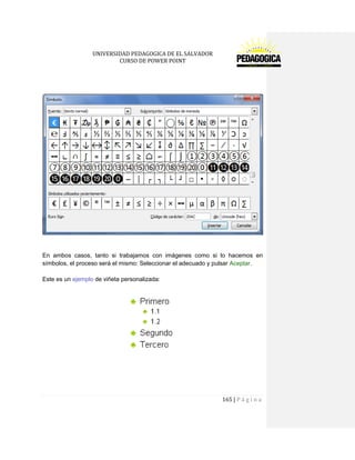 UNIVERSIDAD PEDAGOGICA DE EL SALVADOR 
CURSO DE POWER POINT 
165 | P á g i n a 
En ambos casos, tanto si trabajamos con imágenes como si lo hacemos en símbolos, el proceso será el mismo: Seleccionar el adecuado y pulsar Aceptar. 
Este es un ejemplo de viñeta personalizada: 
 