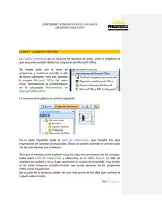 UNIVERSIDAD PEDAGOGICA DE EL SALVADOR 
CURSO DE POWER POINT 
166 | P á g i n a 
Unidad 9. La galería multimedia 
La Galería multimedia es un conjunto de recursos de audio, video e imágenes al que se puede acceder desde los programas de Microsoft Office. 
Se instala junto con el resto de programas y podemos acceder a ella de forma autónoma. Para ello, abrimos la carpeta Microsoft Office del menú Inicio. Normalmente la encontraremos en la subcarpeta Herramientas de Microsoft Office 2010. 
La ventana de la galería es como la siguiente: 
En la parte izquierda verás la Lista de colecciones, que muestra los clips organizados en carpetas jerarquizadas. Éstas se pueden extender o contraer para ver las subcarpetas que contienen. 
Si lo que te interesa no es explorar todos los clips sino en contrar uno en concreto, pulsa sobre Lista de colecciones y selecciona en el menú Buscar. La lista de carpetas se ocultará y en su lugar aparecerá un cuadro de búsqueda, muy similar al del panel Imágenes predeterminadas que pueda aparecer en los programas Office como PowerPoint. 
En la parte de la derecha puedes ver una vista previa de los clips que contiene la carpeta seleccionada.  