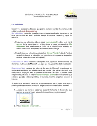 UNIVERSIDAD PEDAGOGICA DE EL SALVADOR 
CURSO DE POWER POINT 
167 | P á g i n a 
Las colecciones 
Existen tres colecciones básicas, que podrás explorar cuando el panel izquierdo está en modo Lista de colecciones. 
Mis colecciones contendrá todas las colecciones personalizadas que crees, y los clips que incluyas en ellas. Además, incluye la carpeta Favoritos y Clips sin clasificar. 
Para crear una colección, deberás pulsar Nueva colección..., bien en el menú Archivo de la barra superior, o bien desde el menú contextual de Mis colecciones. Las subcarpetas se crean de la misma forma, teniendo en cuenta seleccionar la carpeta que quieras que la contenga. 
Para eliminar una colección, puedes elegir Eliminar "Nombre", donde Nombre será el nombre de la colección. Las colecciones principales no se pueden eliminar (mis colecciones, office y web). 
Colecciones de Office contiene subcarpetas que organizan temáticamente los elementos multimedia de Microsoft. Los clips que incluye son los de la instalación. 
Colecciones Web contiene los clips de la web de Microsoft organizados en subcarpetas temáticas. En principio serán los mismos clips que encontrarías si te conectaras a su página web. Si prefieres conectarte a su web, lo puedes hacer simplemente pulsando el botón Galería multimedia en línea.El inconveniente que existe es que sólo están disponibles, obviamente, mientras tengamos conexión a Internet. 
Si algún clip te resulta útil o atractivo, te recomendemos que lo copies en tu equipo para disponer de él incluso cuando no tengas conexión. Para hacerlo, deberás: 
1. Acceder a su menú de opciones, pulsando la flecha de la derecha que aparece al pasar el cursor sobre el clip o desde su menú contextual. 
2. Pulsar Disponible sin conexión....  