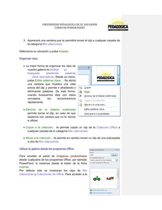 UNIVERSIDAD PEDAGOGICA DE EL SALVADOR 
CURSO DE POWER POINT 
168 | P á g i n a 
3. Aparecerá una ventana que te permitirá mover el clip a cualquier carpeta de la categoría Mis colecciones. 
Selecciona su ubicación y pulsa Aceptar. 
Organizar clips 
La mejor forma de organizar los clips de nuestra galería es facilitar su búsqueda añadiendo palabras clave descriptivas. Desde su menú, pulsa Editar palabras clave.... Se abrirá una ventana que muestra una vista previa del clip y permite ir añadiendo o eliminando palabras. De esta forma, cuando busquemos clips con estos conceptos, los encontraremos rápidamente. 
Eliminar de la Galería multimedia permite borrar el clip, en caso de que sepamos con certeza que no lo vamos 
a utilizar. 
Copiar a la colección... te permite copiar un clip de la Colección Office a cualquier carpeta de tu categoría Mis colecciones. 
Mover a la colección... te permite en cambio mover un clip de una subcarpeta a otra de Mis colecciones. 
Utilizar la galería desde los programas Office 
Para acceder al panel de Imágenes prediseñadas desde cualquiera de los programas Office, por ejemplo PowerPoint, lo haremos desde el botón de la ficha Insertar. 
Por defecto sólo se mostrarán los clips de Mis colecciones y Colecciones de Office. Para acceder a la  