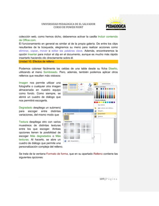 UNIVERSIDAD PEDAGOGICA DE EL SALVADOR 
CURSO DE POWER POINT 
169 | P á g i n a 
colección web, como hemos dicho, deberemos activar la casilla Incluir contenido de Office.com. 
El funcionamiento en general es similar al de la propia galería. De entre los clips resultantes de la búsqueda, elegiremos su menú para realizar acciones como eliminar, copiar, mover o editar las palabras clave. Además, encontraremos la opción Insertar para incluir el clip en el documento, aunque es mucho más rápido insertarlo haciendo clic directamente sobre él. Unidad 10. Efectos de relleno 
Podemos colorear fácilmente las celdas de una tabla desde su ficha Diseño, utilizando el menú Sombreado. Pero, además, también podemos aplicar otros rellenos que resulten más vistosos: 
Imagen nos permite utilizar una fotografía o cualquier otra imagen almacenada en nuestro equipo como fondo. Como siempre, se abrirá un cuadro de diálogo que nos permitirá escogerla. 
Degradado despliega un submenú para escoger entre distintas variaciones, del mismo modo que 
Textura despliega otro con varios muestreos de distintas texturas entre los que escoger. Ambas opciones tienen la posibilidad de escoger Más degradados o Más texturas. Al hacerlo, se abre un cuadro de diálogo que permite una personalización compleja del relleno. 
Se trata de la ventana Formato de forma, que en su apartado Relleno contiene las siguientes opciones: 
 