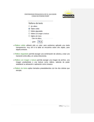 UNIVERSIDAD PEDAGOGICA DE EL SALVADOR 
CURSO DE POWER POINT 
170 | P á g i n a 
Relleno sólido utilizará sólo un color, pero podremos aplicarle una cierta transparencia, muy útil si la tabla se encuentra sobre otro objeto, para dejarlo entrever. 
Relleno degradado permite escoger una combinación de colores y crear una transición entre ellos, en varias direcciones. 
Relleno con imagen o textura permite escoger una imagen de archivo, una imagen prediseñada o una textura como relleno, además de poder establecer su alineación o aplicación como mosaico. 
Relleno de trama aplica tramados preestablecidos con los dos colores que escojas. 
 