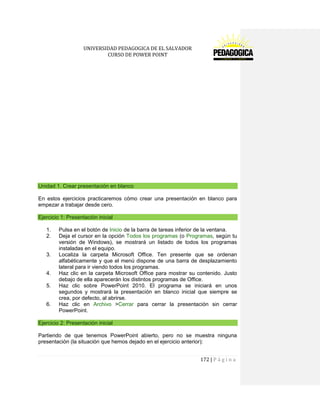 UNIVERSIDAD PEDAGOGICA DE EL SALVADOR 
CURSO DE POWER POINT 
172 | P á g i n a 
Unidad 1. Crear presentación en blanco 
En estos ejercicios practicaremos cómo crear una presentación en blanco para empezar a trabajar desde cero. Ejercicio 1: Presentación inicial 
1. Pulsa en el botón de Inicio de la barra de tareas inferior de la ventana. 
2. Deja el cursor en la opción Todos los programas (o Programas, según tu versión de Windows), se mostrará un listado de todos los programas instaladas en el equipo. 
3. Localiza la carpeta Microsoft Office. Ten presente que se ordenan alfabéticamente y que el menú dispone de una barra de desplazamiento lateral para ir viendo todos los programas. 
4. Haz clic en la carpeta Microsoft Office para mostrar su contenido. Justo debajo de ella aparecerán los distintos programas de Office. 
5. Haz clic sobre PowerPoint 2010. El programa se iniciará en unos segundos y mostrará la presentación en blanco inicial que siempre se crea, por defecto, al abrirse. 
6. Haz clic en Archivo >Cerrar para cerrar la presentación sin cerrar PowerPoint. Ejercicio 2: Presentación inicial 
Partiendo de que tenemos PowerPoint abierto, pero no se muestra ninguna presentación (la situación que hemos dejado en el ejercicio anterior):  