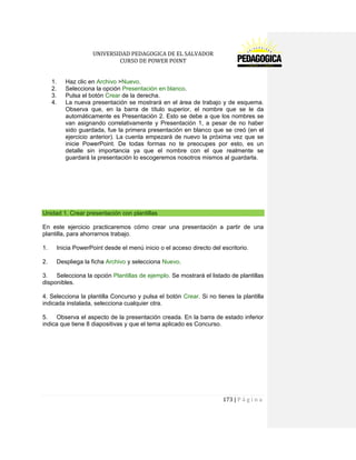 UNIVERSIDAD PEDAGOGICA DE EL SALVADOR 
CURSO DE POWER POINT 
173 | P á g i n a 
1. Haz clic en Archivo >Nuevo. 
2. Selecciona la opción Presentación en blanco. 
3. Pulsa el botón Crear de la derecha. 
4. La nueva presentación se mostrará en el área de trabajo y de esquema. Observa que, en la barra de título superior, el nombre que se le da automáticamente es Presentación 2. Esto se debe a que los nombres se van asignando correlativamente y Presentación 1, a pesar de no haber sido guardada, fue la primera presentación en blanco que se creó (en el ejercicio anterior). La cuenta empezará de nuevo la próxima vez que se inicie PowerPoint. De todas formas no te preocupes por esto, es un detalle sin importancia ya que el nombre con el que realmente se guardará la presentación lo escogeremos nosotros mismos al guardarla. 
Unidad 1. Crear presentación con plantillas 
En este ejercicio practicaremos cómo crear una presentación a partir de una plantilla, para ahorrarnos trabajo. 
1. Inicia PowerPoint desde el menú inicio o el acceso directo del escritorio. 
2. Despliega la ficha Archivo y selecciona Nuevo. 
3. Selecciona la opción Plantillas de ejemplo. Se mostrará el listado de plantillas disponibles. 
4. Selecciona la plantilla Concurso y pulsa el botón Crear. Si no tienes la plantilla indicada instalada, selecciona cualquier otra. 
5. Observa el aspecto de la presentación creada. En la barra de estado inferior indica que tiene 8 diapositivas y que el tema aplicado es Concurso. 
 