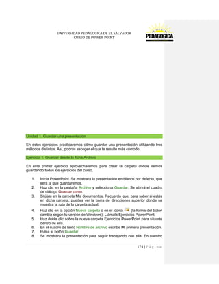 UNIVERSIDAD PEDAGOGICA DE EL SALVADOR 
CURSO DE POWER POINT 
174 | P á g i n a 
Unidad 1. Guardar una presentación 
En estos ejercicios practicaremos cómo guardar una presentación utilizando tres métodos distintos. Así, podrás escoger el que te resulte más cómodo. Ejercicio 1: Guardar desde la ficha Archivo 
En este primer ejercicio aprovecharemos para crear la carpeta donde iremos guardando todos los ejercicios del curso. 
1. Inicia PowerPoint. Se mostrará la presentación en blanco por defecto, que será la que guardaremos. 
2. Haz clic en la pestaña Archivo y selecciona Guardar. Se abrirá el cuadro de diálogo Guardar como. 
3. Sitúate en la carpeta Mis documentos. Recuerda que, para saber si estás en dicha carpeta, puedes ver la barra de direcciones superior donde se muestra la ruta de la carpeta actual. 
4. Haz clic en la opción Nueva carpeta o en el icono (la forma del botón cambia según tu versión de Windows). Llámala Ejercicios PowerPoint. 
5. Haz doble clic sobre la nueva carpeta Ejercicios PowerPoint para situarte dentro de ella. 
6. En el cuadro de texto Nombre de archivo escribe Mi primera presentación. 
7. Pulsa el botón Guardar. 
8. Se mostrará la presentación para seguir trabajando con ella. En nuestro  