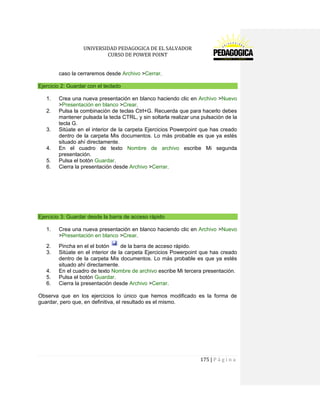 UNIVERSIDAD PEDAGOGICA DE EL SALVADOR 
CURSO DE POWER POINT 
175 | P á g i n a 
caso la cerraremos desde Archivo >Cerrar. Ejercicio 2: Guardar con el teclado 
1. Crea una nueva presentación en blanco haciendo clic en Archivo >Nuevo >Presentación en blanco >Crear. 
2. Pulsa la combinación de teclas Ctrl+G. Recuerda que para hacerlo debes mantener pulsada la tecla CTRL, y sin soltarla realizar una pulsación de la tecla G. 
3. Sitúate en el interior de la carpeta Ejercicios Powerpoint que has creado dentro de la carpeta Mis documentos. Lo más probable es que ya estés situado ahí directamente. 
4. En el cuadro de texto Nombre de archivo escribe Mi segunda presentación. 
5. Pulsa el botón Guardar. 
6. Cierra la presentación desde Archivo >Cerrar. 
Ejercicio 3: Guardar desde la barra de acceso rápido 
1. Crea una nueva presentación en blanco haciendo clic en Archivo >Nuevo >Presentación en blanco >Crear. 
2. Pincha en el el botón de la barra de acceso rápido. 
3. Sitúate en el interior de la carpeta Ejercicios Powerpoint que has creado dentro de la carpeta Mis documentos. Lo más probable es que ya estés situado ahí directamente. 
4. En el cuadro de texto Nombre de archivo escribe Mi tercera presentación. 
5. Pulsa el botón Guardar. 
6. Cierra la presentación desde Archivo >Cerrar. 
Observa que en los ejercicios lo único que hemos modificado es la forma de guardar, pero que, en definitiva, el resultado es el mismo. 
 