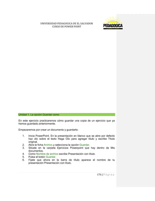 UNIVERSIDAD PEDAGOGICA DE EL SALVADOR 
CURSO DE POWER POINT 
176 | P á g i n a 
Unidad 1. La opción Guardar como 
En este ejercicio practicaremos cómo guardar una copia de un ejercicio que ya hemos guardado anteriormente. 
Empezaremos por crear un documento y guardarlo: 
1. Inicia PowerPoint. En la presentación en blanco que se abre por defecto haz clic sobre el texto Haga Clic para agregar título y escribe Título original. 
2. Abre la ficha Archivo y selecciona la opción Guardar. 
3. Sitúate en la carpeta Ejercicios Powerpoint que hay dentro de Mis documentos. 
4. Como Nombre de archivo escribe Presentación con título. 
5. Pulsa el botón Guardar. 
6. Fíjate que ahora en la barra de título aparece el nombre de tu presentación Presentación con título. 
 