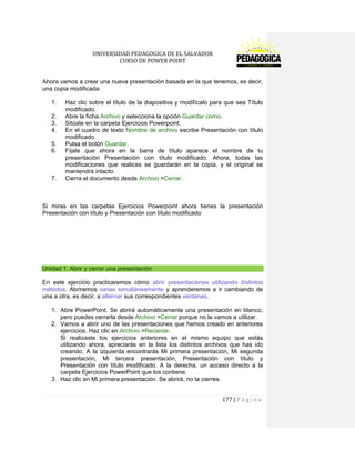 UNIVERSIDAD PEDAGOGICA DE EL SALVADOR 
CURSO DE POWER POINT 
177 | P á g i n a 
Ahora vamos a crear una nueva presentación basada en la que tenemos, es decir, una copia modificada: 
1. Haz clic sobre el título de la diapositiva y modifícalo para que sea Título modificado. 
2. Abre la ficha Archivo y selecciona la opción Guardar como. 
3. Sitúate en la carpeta Ejercicios Powerpoint. 
4. En el cuadro de texto Nombre de archivo escribe Presentación con título modificado. 
5. Pulsa el botón Guardar. 
6. Fíjate que ahora en la barra de título aparece el nombre de tu presentación Presentación con título modificado. Ahora, todas las modificaciones que realices se guardarán en la copia, y el original se mantendrá intacto. 
7. Cierra el documento desde Archivo >Cerrar. 
Si miras en las carpetas Ejercicios Powerpoint ahora tienes la presentación Presentación con título y Presentación con título modificado 
Unidad 1. Abrir y cerrar una presentación 
En este ejercicio practicaremos cómo abrir presentaciones utilizando distintos métodos. Abriremos varias simultáneamente y aprenderemos a ir cambiando de una a otra, es decir, a alternar sus correspondientes ventanas. 
1. Abre PowerPoint. Se abrirá automáticamente una presentación en blanco, pero puedes cerrarla desde Archivo >Cerrar porque no la vamos a utilizar. 
2. Vamos a abrir uno de las presentaciones que hemos creado en anteriores ejercicios. Haz clic en Archivo >Reciente. 
Si realizaste los ejercicios anteriores en el mismo equipo que estás utilizando ahora, apreciarás en la lista los distintos archivos que has ido creando. A la izquierda encontrarás Mi primera presentación, Mi segunda presentación, Mi tercera presentación, Presentación con título y Presentación con título modificado. A la derecha, un acceso directo a la carpeta Ejercicios PowerPoint que los contiene. 
3. Haz clic en Mi primera presentación. Se abrirá, no la cierres. 
 