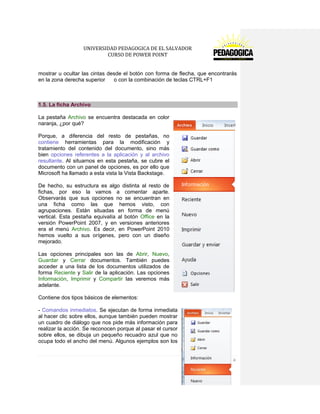 UNIVERSIDAD PEDAGOGICA DE EL SALVADOR 
CURSO DE POWER POINT 
7 | P á g i n a 
mostrar u ocultar las cintas desde el botón con forma de flecha, que encontrarás en la zona derecha superior o con la combinación de teclas CTRL+F1 
1.5. La ficha Archivo 
La pestaña Archivo se encuentra destacada en color naranja, ¿por qué? 
Porque, a diferencia del resto de pestañas, no contiene herramientas para la modificación y tratamiento del contenido del documento, sino más bien opciones referentes a la aplicación y al archivo resultante. Al situarnos en esta pestaña, se cubre el documento con un panel de opciones, es por ello que Microsoft ha llamado a esta vista la Vista Backstage. 
De hecho, su estructura es algo distinta al resto de fichas, por eso la vamos a comentar aparte. Observarás que sus opciones no se encuentran en una ficha como las que hemos visto, con agrupaciones. Están situadas en forma de menú vertical. Esta pestaña equivalía al botón Office en la versión PowerPoint 2007, y en versiones anteriores era el menú Archivo. Es decir, en PowerPoint 2010 hemos vuelto a sus orígenes, pero con un diseño mejorado. 
Las opciones principales son las de Abrir, Nuevo, Guardar y Cerrar documentos. También puedes acceder a una lista de los documentos utilizados de forma Reciente y Salir de la aplicación. Las opciones Información, Imprimir y Compartir las veremos más adelante. 
Contiene dos tipos básicos de elementos: 
- Comandos inmediatos. Se ejecutan de forma inmediata al hacer clic sobre ellos, aunque también pueden mostrar un cuadro de diálogo que nos pide más información para realizar la acción. Se reconocen porque al pasar el cursor sobre ellos, se dibuja un pequeño recuadro azul que no ocupa todo el ancho del menú. Algunos ejemplos son los  