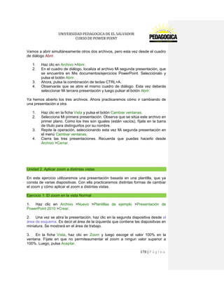 UNIVERSIDAD PEDAGOGICA DE EL SALVADOR 
CURSO DE POWER POINT 
178 | P á g i n a 
Vamos a abrir simultáneamente otros dos archivos, pero esta vez desde el cuadro de diálogo Abrir. 
1. Haz clic en Archivo >Abrir. 
2. En el cuadro de diálogo, localiza el archivo Mi segunda presentación, que se encuentra en Mis documentos/ejercicios PowerPoint. Selecciónalo y pulsa el botón Abrir. 
3. Ahora, pulsa la combinación de teclas CTRL+A. 
4. Observarás que se abre el mismo cuadro de diálogo. Esta vez deberás seleccionar Mi tercera presentación y luego pulsar el botón Abrir. 
Ya hemos abierto los tres archivos. Ahora practicaremos cómo ir cambiando de una presentación a otra. 
1. Haz clic en la ficha Vista y pulsa el botón Cambiar ventanas. 
2. Selecciona Mi primera presentación. Observa que se sitúa este archivo en primer plano. Como los tres son iguales (están vacíos), fíjate en la barra de título para distinguirlos por su nombre. 
3. Repite la operación, seleccionando esta vez Mi segunda presentación en el menú Cambiar ventanas. 
4. Cierra las tres presentaciones. Recuerda que puedes hacerlo desde Archivo >Cerrar. 
Unidad 2. Aplicar zoom a distintas vistas 
En este ejercicio utilizaremos una presentación basada en una plantilla, que ya consta de varias diapositivas. Con ella practicaremos distintas formas de cambiar el zoom y cómo aplicar el zoom a distintas vistas. Ejercicio 1: El zoom en la vista Normal 
1. Haz clic en Archivo >Nuevo >Plantillas de ejemplo >Presentación de PowerPoint 2010 >Crear. 
2. Una vez se abra la presentación, haz clic en la segunda diapositiva desde el área de esquema. Es decir,el área de la izquierda que contiene las diapositivas en miniatura. Se mostrará en el área de trabajo. 
3. En la ficha Vista, haz clic en Zoom y luego escoge el valor 100% en la ventana. Fíjate en que no permiteaumentar el zoom a ningun valor superior a 100%. Luego, pulsa Aceptar.  