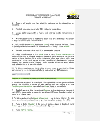 UNIVERSIDAD PEDAGOGICA DE EL SALVADOR 
CURSO DE POWER POINT 
179 | P á g i n a 
4. Observa el tamaño que han adquirido cada una de las diapositivas en miniatura. 
5. Repite la operación con el valor 33% y observa los cambios. 
6. Luego, repite la operación de nuevo, pero esta vez escribe manualmente el valor 10%. 
7. A continuación vamos a modificar el zoom en el área de trabajo. Haz clic en la diapositiva en la zona central de trabajo. 
8. Luego, desde la ficha Vista, haz clic en Zoom y aplica un zoom del 400%. Ahora sí que es posible modificar el zoom más allá del 100%. Luego, pulsa Aceptar. 
9. Repite la operación con el valor 50%. Observa los cambios. 
10. Luego, también desde la ficha Vista, pulsa el botón Ajustar a la ventana. Si tienes maximizada la ventana, restáurala desde el botón central de los tres que hay en la barra de título. Si la tenías restaurada utiliza este mismo botón para maximizarla. Lo importante es que aprecies que al hacerlo la diapositiva reajusta su zoom para adaptarse a la ventana. Puedes observar el valor del zoom que se está actualizando en la barra de estado. 
11. Por último, practicaremos cómo utilizar el zoom desde la barra inferior. Utiliza los botones + o -, o el marcador de la barra para aplicar un 100% de zoom. 
Ejercicio 2: El zoom en la vista Clasificador de diapositivas 
1. Partimos del supuesto de que sigues con la presentación del ejercicio anterior abierta. De momento la tienes en vista Normal, así que cambia a la vista Clasificador de diapositivas, desde la ficha Vista o desde la barra inferior. 
2. Desde la ventana de la herramienta Zoom de la cinta, selecciona y acepta el valor 200%. Luego repite la operación con el valor 20% que deberás introducir a mano en la caja de texto. 
3. Por último, pulsa el botón Ajustar a la ventana de la barra inferior. En este caso, como hay varias diapositivas, lo que hace es aplicar un zoom del 100%. 
4. Pulsa el botón Guardar de la barra de acceso rápido o desde el menú Archivo y guarda la presentación con el nombre Ejemplo. 
5. Pulsa Archivo >Cerrar.  
