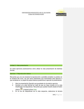 UNIVERSIDAD PEDAGOGICA DE EL SALVADOR 
CURSO DE POWER POINT 
180 | P á g i n a 
Unidad 2. Vista presentación 
En estos ejercicios practicaremos cómo utilizar la vista presentación de distintas formas. Ejercicio 1: Reproducción básica 
Recuerda que una vez empiece la reproducción a pantalla completa no podrás ver la ventana del curso, así que sería interesante que imprimieses este ejercicio o que anotaras en un papel los pasos básicos posteriores a ejecutar la presentación. 
1. Abre la presentación Ejemplo que guardaste en el anterior ejercicio. 
2. Cambia a la vista Normal en caso de que se haya iniciado en la vista Clasificador de diapositivas. Recuerda que puedes hacerlo desde el botón inferior o desde la ficha Vista. 
3. En la tira de diapositivas de la vista esquema, selecciona la tercera  