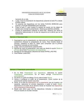 UNIVERSIDAD PEDAGOGICA DE EL SALVADOR 
CURSO DE POWER POINT 
181 | P á g i n a 
haciendo clic en ella. 
4. Luego, inicia la presentación de diapositivas pulsando la tecla F5 o desde el botón inferior. 
5. Ve pasando las diapositivas con las teclas FLECHA DERECHA para avanzar y FLECHA IZQUIERDA para retroceder. 
6. Pulsa la tecla F1 para mostrar la ventana de ayuda con los atajos de teclado para manejar la presentación. Observa sus distintas pestañas. 
7. Finaliza la presentación pulsando la tecla ESC. Observa que ahora la diapositiva seleccionada en el área de esquema es la última que se ha reproducido. Ejercicio 2: Reproducir toda 
1. Supongamos que la presentación se interrumpió en la sexta diapositiva y quisiéramos empezar la presentación de nuevo. Para iniciarla desde el principio, pulsamos la tecla F5. Házlo para comprobar que la primera diapositiva mostrada es la de portada. 
2. Luego, cierra la presentación pulsando ESC. 
3. Ejecuta de nuevo la presentación, pero esta vez desde la opción Desde el principio de la ficha Presentación con diapositivas. 
4. Navega por las diapositivas utilizando las teclas AVPÁG y RE PÁG. 
5. Para finalizar, pulsa ESC. 
Ejercicio 3: Presentación personalizada 
1. En la ficha Presentación con diapositivas, selecciona la opción Presentación personalizada. En el menú, escoge Presentaciones personalizadas.... 
2. Se abrirá un cuadro de diálogo. En él, pulsa el botón Nueva. 
3. Vamos a configurar el orden de la presentación. Como nombre de la presentación escribe Versión resumida. 
4. Ahora, en la lista de Diapositivas de la presentación que se muestra a la izquierda, selecciona la primera diapositiva y pulsa el botón Añadir. Aparecerá en el cuadro de la derecha donde se muestran las Diapositivas de la presentación personalizada. 
5. Repite este último paso con las diapositivas indicadas a continuación. Procura hacerlo en el orden indicado:  