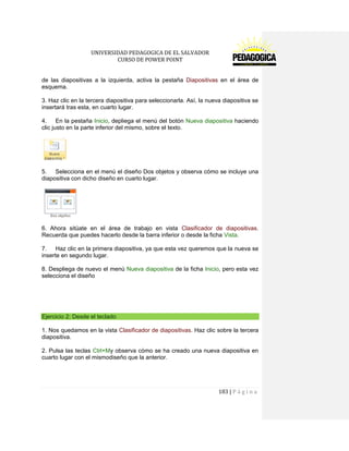 UNIVERSIDAD PEDAGOGICA DE EL SALVADOR 
CURSO DE POWER POINT 
183 | P á g i n a 
de las diapositivas a la izquierda, activa la pestaña Diapositivas en el área de esquema. 
3. Haz clic en la tercera diapositiva para seleccionarla. Así, la nueva diapositiva se insertará tras esta, en cuarto lugar. 
4. En la pestaña Inicio, depliega el menú del botón Nueva diapositiva haciendo clic justo en la parte inferior del mismo, sobre el texto. 
5. Selecciona en el menú el diseño Dos objetos y observa cómo se incluye una diapositiva con dicho diseño en cuarto lugar. 
6. Ahora sitúate en el área de trabajo en vista Clasificador de diapositivas. Recuerda que puedes hacerlo desde la barra inferior o desde la ficha Vista. 
7. Haz clic en la primera diapositiva, ya que esta vez queremos que la nueva se inserte en segundo lugar. 
8. Despliega de nuevo el menú Nueva diapositiva de la ficha Inicio, pero esta vez selecciona el diseño 
Ejercicio 2: Desde el teclado 
1. Nos quedamos en la vista Clasificador de diapositivas. Haz clic sobre la tercera diapositiva. 
2. Pulsa las teclas Ctrl+My observa cómo se ha creado una nueva diapositiva en cuarto lugar con el mismodiseño que la anterior.  