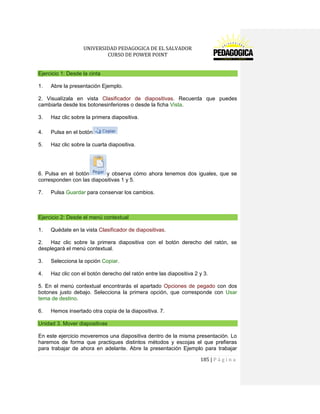 UNIVERSIDAD PEDAGOGICA DE EL SALVADOR 
CURSO DE POWER POINT 
185 | P á g i n a 
Ejercicio 1: Desde la cinta 
1. Abre la presentación Ejemplo. 
2. Visualízala en vista Clasificador de diapositivas. Recuerda que puedes cambiarla desde los botonesinferiores o desde la ficha Vista. 
3. Haz clic sobre la primera diapositiva. 
4. Pulsa en el botón 
5. Haz clic sobre la cuarta diapositiva. 
6. Pulsa en el botóny observa cómo ahora tenemos dos iguales, que se corresponden con las diapositivas 1 y 5. 
7. Pulsa Guardar para conservar los cambios. 
Ejercicio 2: Desde el menú contextual 
1. Quédate en la vista Clasificador de diapositivas. 
2. Haz clic sobre la primera diapositiva con el botón derecho del ratón, se desplegará el menú contextual. 
3. Selecciona la opción Copiar. 
4. Haz clic con el botón derecho del ratón entre las diapositiva 2 y 3. 
5. En el menú contextual encontrarás el apartado Opciones de pegado con dos botones justo debajo. Selecciona la primera opción, que corresponde con Usar tema de destino. 
6. Hemos insertado otra copia de la diapositiva. 7. Unidad 3. Mover diapositivas 
En este ejercicio moveremos una diapositiva dentro de la misma presentación. Lo haremos de forma que practiques distintos métodos y escojas el que prefieras para trabajar de ahora en adelante. Abre la presentación Ejemplo para trabajar  