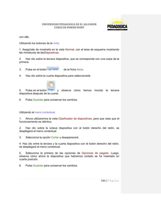 UNIVERSIDAD PEDAGOGICA DE EL SALVADOR 
CURSO DE POWER POINT 
186 | P á g i n a 
con ella. 
Utilizando los botones de la cinta. 
1. Asegúrate de mostrarla en la vista Normal, con el área de esquema mostrando las miniaturas de lasDiapositivas. 
2. Haz clic sobre la tercera diapositiva, que se corresponde con una copia de la primera. 
3. Pulsa en el botón de la ficha Inicio. 
4. Haz clic sobre la cuarta diapositiva para seleccionarla. 
5. Pulsa en el botón y observa cómo hemos movido la tercera diapositiva después de la cuarta. 
6. Pulsa Guardar para conservar los cambios. 
Utilizando el menú contextual. 
1. Ahora utilizaremos la vista Clasificador de diapositivas, para que veas que el funcionamiento es idéntico. 
2. Haz clic sobre la octava diapositiva con el botón derecho del ratón, se desplegará el menú contextual. 
3. Selecciona la opción Cortar y desaparecerá. 
4. Haz clic entre la tercera y la cuarta diapositiva con el botón derecho del ratón, se desplegará el menú contextual. 
5. Selecciona la primera de las opciones de Opciones de pegado. Luego, observa cómo ahora la diapositiva que habíamos cortado se ha insertado en cuarta posición. 
6. Pulsa Guardar para conservar los cambios. 
 