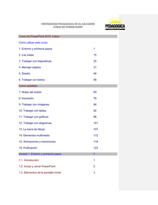 UNIVERSIDAD PEDAGOGICA DE EL SALVADOR 
CURSO DE POWER POINT 
Curso de PowerPoint 2010. Índice 
Cómo utilizar este curso. 
1. Entorno y primeros pasos 1 
2. Las vistas 15 
3. Trabajar con diapositivas 25 
4. Manejar objetos 31 
5. Diseño 46 
6. Trabajar con textos 56 Índice detallado 
7. Notas del orador 69 
8. Impresión 76 
9. Trabajar con imágenes 84 
10. Trabajar con tablas 92 
11. Trabajar con gráficos 96 
12. Trabajar con diagramas 101 
13. La barra de dibujo 107 
14. Elementos multimedia 112 
15. Animaciones y transiciones 118 
16. Publicación 123 Unidad 1. Entorno y primeros pasos 1 
1.1. Introducción 1 
1.2. Iniciar y cerrar PowerPoint 2 
1.3. Elementos de la pantalla inicial 3  