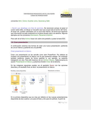 UNIVERSIDAD PEDAGOGICA DE EL SALVADOR 
CURSO DE POWER POINT 
8 | P á g i n a 
comandos Abrir, Cerrar, Guardar como, Opciones y Salir. 
- Opción que despliega una lista de opciones. Se reconocen porque al pasar el cursor sobre ellos, se dibuja un recuadro azul que ocupa todo el ancho del menú. Al hacer clic, quedan coloreados con un azul más intenso, de forma que sepamos qué información se está mostrando en el panel situado justo a la derecha. Algunos ejemplos son los comandos Información, Reciente o Imprimir. 
Para salir de la ficha Archivo hacer clic sobre otra pestaña o pulsar la tecla ESC. 1.6. Crear presentación 
A continuación veremos dos formas de crear una nueva presentación: partiendo de una en blanco y partiendo de una plantilla. 
Crear presentación en blanco. 
Crear una presentación es tan sencillo como abrir PowerPoint. Por defecto se muestra una presentación en blanco con la que podremos trabajar. Sin embargo también podemos crearla de forma explícita si, por ejemplo, ya estamos trabajando con otra. Para ello haremos clic en Archivo >Nuevo. Seleccionamos la opción Presentación en blanco y pulsamos el botón Crear de la derecha. 
En las imágenes siguientes puedes ver el apartado Nuevo con las opciones descritas y el resultado final, es decir, la presentación en blanco. 
En la primera diapositiva que se crea por defecto en las nuevas presentaciones dispondrás de dos cuadros: uno para el título y otro para el subtítulo. A partir de  