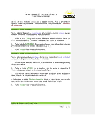 UNIVERSIDAD PEDAGOGICA DE EL SALVADOR 
CURSO DE POWER POINT 
188 | P á g i n a 
así la selección multiple además de la acción eliminar. Abre la presentación Ejemplo para trabajar con ella. Te recomendamos trabajar con la vista Clasificador de diapositivas. Ejercicio 1: Desde el teclado 
Vamos a borrar diapositivas no contiguas, lo haremos mediante el teclado, aunque también podríamos hacerlo desde el menú contextual. 
1. Pulsa la tecla CTRLy no la sueltes. Mantenla pulsada mientras haces clic sobre las diapositivas 3 y 7 que se corresponden con copias de la primera. 
2. Pulsa la tecla SUPR(DEL). Observa cómo hemos eliminado ambas y ahora la primera sección contiene tan solo 5 diapositivas, y no 7. 
3. Pulsa Guardar para conservar los cambios. Ejercicio 2: Desde el menú contextual 
Vamos a borrar diapositivas contiguas, lo haremos mediante el menú contextual, aunque también podríamos hacerlo desde el teclado. 
1. Haz clic sobre la tercera diapositiva, que insertamos en anteriores ejercicios y se encuentra vacía. 
2. Pulsa la tecla MAYÚSy no la sueltes. Haz clic sobre la diapositiva 5. Observarás que se seleccionan lasdiapositivas 3, 4 y 5. 
3. Haz clic con el botón derecho del ratón sobre cualquiera de las diapositivas seleccionadas. Se desplegaráel menú contextual. 
4. Selecciona la opción Eliminar diapositiva. Observa cómo hemos eliminado las tres, y ahora la primerasección contiene tan solo 2 diapositivas, y no 5. 
5. Pulsa Guardar para conservar los cambios. 
Unidad 4. Reglas, cuadrícula y guías  