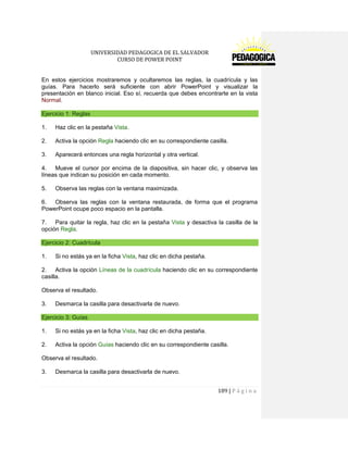 UNIVERSIDAD PEDAGOGICA DE EL SALVADOR 
CURSO DE POWER POINT 
189 | P á g i n a 
En estos ejercicios mostraremos y ocultaremos las reglas, la cuadrícula y las guías. Para hacerlo será suficiente con abrir PowerPoint y visualizar la presentación en blanco inicial. Eso sí, recuerda que debes encontrarte en la vista Normal. Ejercicio 1: Reglas 
1. Haz clic en la pestaña Vista. 
2. Activa la opción Regla haciendo clic en su correspondiente casilla. 
3. Aparecerá entonces una regla horizontal y otra vertical. 
4. Mueve el cursor por encima de la diapositiva, sin hacer clic, y observa las líneas que indican su posición en cada momento. 
5. Observa las reglas con la ventana maximizada. 
6. Observa las reglas con la ventana restaurada, de forma que el programa PowerPoint ocupe poco espacio en la pantalla. 
7. Para quitar la regla, haz clic en la pestaña Vista y desactiva la casilla de la opción Regla. Ejercicio 2: Cuadrícula 
1. Si no estás ya en la ficha Vista, haz clic en dicha pestaña. 
2. Activa la opción Líneas de la cuadrícula haciendo clic en su correspondiente casilla. 
Observa el resultado. 
3. Desmarca la casilla para desactivarla de nuevo. Ejercicio 3: Guías 
1. Si no estás ya en la ficha Vista, haz clic en dicha pestaña. 
2. Activa la opción Guías haciendo clic en su correspondiente casilla. 
Observa el resultado. 
3. Desmarca la casilla para desactivarla de nuevo.  