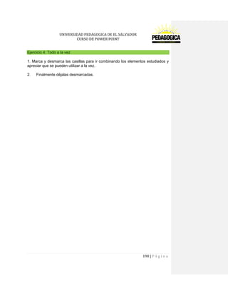 UNIVERSIDAD PEDAGOGICA DE EL SALVADOR 
CURSO DE POWER POINT 
190 | P á g i n a 
Ejercicio 4: Todo a la vez 
1. Marca y desmarca las casillas para ir combinando los elementos estudiados y apreciar que se pueden utilizar a la vez. 
2. Finalmente déjalas desmarcadas. 
 