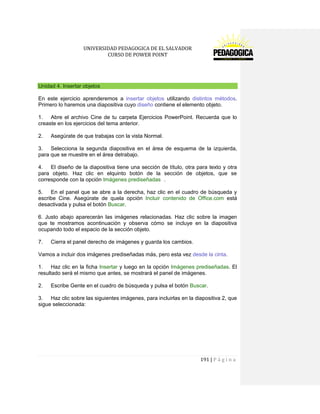 UNIVERSIDAD PEDAGOGICA DE EL SALVADOR 
CURSO DE POWER POINT 
191 | P á g i n a 
Unidad 4. Insertar objetos 
En este ejercicio aprenderemos a insertar objetos utilizando distintos métodos. Primero lo haremos una diapositiva cuyo diseño contiene el elemento objeto. 
1. Abre el archivo Cine de tu carpeta Ejercicios PowerPoint. Recuerda que lo creaste en los ejercicios del tema anterior. 
2. Asegúrate de que trabajas con la vista Normal. 
3. Selecciona la segunda diapositiva en el área de esquema de la izquierda, para que se muestre en el área detrabajo. 
4. El diseño de la diapositiva tiene una sección de título, otra para texto y otra para objeto. Haz clic en elquinto botón de la sección de objetos, que se corresponde con la opción Imágenes prediseñadas . 
5. En el panel que se abre a la derecha, haz clic en el cuadro de búsqueda y escribe Cine. Asegúrate de quela opción Incluir contenido de Office.com está desactivada y pulsa el botón Buscar. 
6. Justo abajo aparecerán las imágenes relacionadas. Haz clic sobre la imagen que te mostramos acontinuación y observa cómo se incluye en la diapositiva ocupando todo el espacio de la sección objeto. 
7. Cierra el panel derecho de imágenes y guarda los cambios. 
Vamos a incluir dos imágenes prediseñadas más, pero esta vez desde la cinta. 
1. Haz clic en la ficha Insertar y luego en la opción Imágenes prediseñadas. El resultado será el mismo que antes, se mostrará el panel de imágenes. 
2. Escribe Gente en el cuadro de búsqueda y pulsa el botón Buscar. 
3. Haz clic sobre las siguientes imágenes, para incluirlas en la diapositiva 2, que sigue seleccionada:  