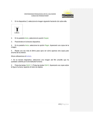 UNIVERSIDAD PEDAGOGICA DE EL SALVADOR 
CURSO DE POWER POINT 
193 | P á g i n a 
1. En la diapositiva 2, selecciona la imagen siguiente haciendo clic sobre ella. 
2. En la pestaña Inicio, selecciona la opción Copiar. 
3. Posiciónate en la tercera diapositiva. 
4. En la pestaña Inicio, selecciona la opción Pegar. Aparecerá una copia de la imagen. 
5. Repite una vez más el último paso apra ver cómo aparece otra copia justo encima de la anterior. 
Ahora utilizaremos el teclado. 
1. En la tercera diapositiva, selecciona una imagen del film amarillo que ha quedado cubierta por la de lasilueta humana. 
2. Pulsa las teclas Ctrl+C. 3. Pulsa las teclas Ctrl+V. Aparecerá una copia sobre la figura humana, tapando el resto de objetos. 
 