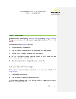 UNIVERSIDAD PEDAGOGICA DE EL SALVADOR 
CURSO DE POWER POINT 
194 | P á g i n a 
Unidad 4. Mover objetos 
En este ejercicio aprenderemos a mover objetos utilizando distintos métodos. Trabajaremos sobre el archivo Cine de tu carpeta Ejercicios PowerPoint, en vista Normal. 
Probaremos primero arrastrando el objeto. 
1. Posiciónate sobre la diapositiva 3. 
2. Haz clic sobre la imagen en forma de film amarillo para seleccionarla. 
3. Sitúa el cursor sobre ella hasta que tome este aspecto . 
4. Haz clic y mantenlo pulsado mientras mueves el ratón. Verás que vas arrastrando el objeto con ese movimiento. 
5. Cuando el objeto esté en el lugar adecuado, suelta el clic. 
Verás que el objeto se ha movido de lugar. 
Ahora moveremos varios objetos. Además, lo haremos con otro método, el de Cortar y Pegar. 
1. Seguimos en la diapositiva 3. 
2. Haz clic sobre la imagen que acabas de mover. 
3. Manteniendo pulsada la tecla CTRL, haz clic sobre otra imagen de film amarillo. Ambas quedarán seleccionadas.  