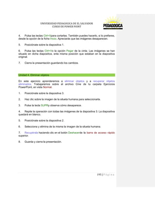 UNIVERSIDAD PEDAGOGICA DE EL SALVADOR 
CURSO DE POWER POINT 
195 | P á g i n a 
4. Pulsa las teclas Ctrl+Xpara cortarlas. También puedes hacerlo, si lo prefieres, desde la opción de la ficha Inicio. Apreciarás que las imágenes desaparecen. 
5. Posiciónate sobre la diapositiva 1. 
6. Pulsa las teclas Ctrl+Vo la opción Pegar de la cinta. Las imágenes se han situado en dicha diapositiva, enla misma posición que estaban en la diapositiva original. 
7. Cierra la presentación guardando los cambios. 
Unidad 4. Eliminar objetos 
En este ejercicio aprenderemos a eliminar objetos y a recuperar objetos eliminados. Trabajaremos sobre el archivo Cine de tu carpeta Ejercicios PowerPoint, en vista Normal. 
1. Posiciónate sobre la diapositiva 3. 
2. Haz clic sobre la imagen de la silueta humana para seleccionarla. 
3. Pulsa la tecla SUPRy observa cómo desaparece. 
4. Repite la operación con todas las imágenes de la diapositiva 3. La diapositiva quedará en blanco. 
5. Posiciónate sobre la diapositiva 2. 
6. Selecciona y elimina de la misma la imagen de la silueta humana. 
7. Recupérala haciendo clic en el botón Deshacer de la barra de acceso rápido superior. 
8. Guarda y cierra la presentación. 
 