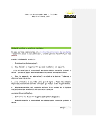 UNIVERSIDAD PEDAGOGICA DE EL SALVADOR 
CURSO DE POWER POINT 
196 | P á g i n a 
Unidad 4. Modificar el tamaño de los objetos 
En este ejercicio practicaremos cómo modificar las dimensiones de los objetos. Trabajaremos sobre el archivo Cine de tu carpeta Ejercicios PowerPoint, en vista Normal. 
Primero cambiaremos la anchura. 
1. Posiciónate en la diapositiva 1. 
2. Haz clic sobre la imagen del film que está situada más a la izquierda. 
3. Sitúa el cursor sobre el punto central del lateral derecho hasta que aparezca la flecha. También se podría realizar desde el punto central del lateral izquierdo. 
4. Haz clic sobre él y sin soltar el ratón arrástralo a la derecha. Verás que el objeto se hace más ancho. 
5. Ahora arrástralo a la izquierda. Verás que el objeto se hace más estrecho. Déjalo lo suficientemente estrecho como para que no tape la otra imagen idéntica. 
6. Repite la operación para hacer más estrecha la otra imagen. En la siguiente imagen puedes ver el resultado final que debes conseguir: 
Ahora cambiaremos la altura. 
1. Selecciona una de las dos imágenes de la primera diapositiva. 
2. Posiciónate sobre el punto central del borde superior hasta que aparezca la flecha .  