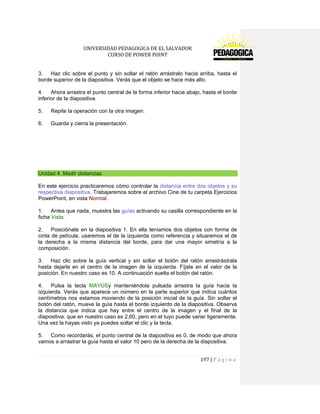 UNIVERSIDAD PEDAGOGICA DE EL SALVADOR 
CURSO DE POWER POINT 
197 | P á g i n a 
3. Haz clic sobre el punto y sin soltar el ratón arrástralo hacia arriba, hasta el borde superior de la diapositiva. Verás que el objeto se hace más alto. 
4. Ahora arrastra el punto central de la forma inferior hacia abajo, hasta el borde inferior de la diapositiva. 
5. Repite la operación con la otra imagen. 
6. Guarda y cierra la presentación. 
Unidad 4. Medir distancias 
En este ejercicio practicaremos cómo controlar la distancia entre dos objetos y su respectiva diapositiva. Trabajaremos sobre el archivo Cine de tu carpeta Ejercicios PowerPoint, en vista Normal. 
1. Antes que nada, muestra las guías activando su casilla correspondiente en la ficha Vista. 
2. Posiciónate en la diapositiva 1. En ella teníamos dos objetos con forma de cinta de película, usaremos el de la izquierda como referencia y situaremos el de la derecha a la misma distancia del borde, para dar una mayor simetría a la composición. 
3. Haz clic sobre la guía vertical y sin soltar el botón del ratón arrastrástrala hasta dejarla en el centro de la imagen de la izquierda. Fíjate en el valor de la posición. En nuestro caso es 10. A continuación suelta el botón del ratón. 
4. Pulsa la tecla MAYÚSy manteniéndola pulsada arrastra la guía hacia la izquierda. Verás que aparece un número en la parte superior que indica cuántos centímetros nos estamos moviendo de la posición inicial de la guía. Sin soltar el botón del ratón, mueve la guía hasta el borde izquierdo de la diapositiva. Observa la distancia que indica que hay entre el centro de la imagen y el final de la diapositiva, que en nuestro caso es 2,60, pero en el tuyo puede variar ligeramente. Una vez la hayas visto ya puedes soltar el clic y la tecla. 
5. Como recordarás, el punto central de la diapositiva es 0, de modo que ahora vamos a arrastrar la guía hasta el valor 10 pero de la derecha de la diapositiva.  