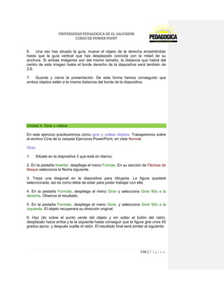 UNIVERSIDAD PEDAGOGICA DE EL SALVADOR 
CURSO DE POWER POINT 
198 | P á g i n a 
6. Una vez has situado la guía, mueve el objeto de la derecha arrastrándolo hasta que la guía vertical que has desplazado coincida con la mitad de su anchura. Si ambas imágenes son del mismo tamaño, la distancia que habrá del centro de esta imagen hasta el borde derecho de la diapositiva será también de 2,6. 
7. Guarda y cierra la presentación. De esta forma hemos conseguido que ambos objetos estén a la misma distancia del borde de la diapositiva. 
Unidad 4. Girar y voltear 
En este ejercicio practicaremos cómo girar y voltear objetos. Trabajaremos sobre el archivo Cine de tu carpeta Ejercicios PowerPoint, en vista Normal. 
Girar. 
1. Sitúate en la diapositiva 3 que está en blanco. 
2. En la pestaña Insertar, despliega el menú Formas. En su sección de Flechas de bloque selecciona la flecha siguiente . 
3. Traza una diagonal en la diapositiva para dibujarla. La figura quedará seleccionada, así es como debe de estar para poder trabajar con ella. 
4. En la pestaña Formato, despliega el menú Girar y selecciona Girar 90o a la derecha. Observa el resultado. 
5. En la pestaña Formato, despliega el menú Girar, y selecciona Girar 90o a la izquierda. El objeto recuperará su dirección original. 
6. Haz clic sobre el punto verde del objeto y sin soltar el botón del ratón, desplázalo hacia arriba y la la izquierda hasta conseguir que la figura gire unos 45 grados aprox. y después suelta el ratón. El resultado final será similar al siguiente:  