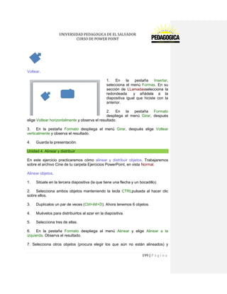 UNIVERSIDAD PEDAGOGICA DE EL SALVADOR 
CURSO DE POWER POINT 
199 | P á g i n a 
Voltear. 
1. En la pestaña Insertar, selecciona el menú Formas. En su sección de LLamadasselecciona la redondeada y añádela a la diapositiva igual que hiciste con la anterior. 
2. En la pestaña Formato despliega el menú Girar, después elige Voltear horizontalmente y observa el resultado. 
3. En la pestaña Formato despliega el menú Girar, después elige Voltear verticalmente y observa el resultado. 
4. Guarda la presentación. Unidad 4. Alinear y distribuir 
En este ejercicio practicaremos cómo alinear y distribuir objetos. Trabajaremos sobre el archivo Cine de tu carpeta Ejercicios PowerPoint, en vista Normal. 
Alinear objetos. 
1. Sitúate en la tercera diapositiva (la que tiene una flecha y un bocadillo). 
2. Selecciona ambos objetos manteniendo la tecla CTRLpulsada al hacer clic sobre ellos. 
3. Duplícalos un par de veces (Ctrl+Alt+D). Ahora tenemos 6 objetos. 
4. Muévelos para distribuirlos al azar en la diapositiva. 
5. Selecciona tres de ellas. 
6. En la pestaña Formato despliega el menú Alinear y elige Alinear a la izquierda. Observa el resultado. 
7. Selecciona otros objetos (procura elegir los que aún no están alineados) y  