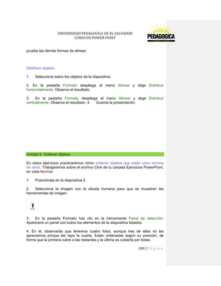 UNIVERSIDAD PEDAGOGICA DE EL SALVADOR 
CURSO DE POWER POINT 
200 | P á g i n a 
prueba las demás formas de alinear. 
Distribuir objetos. 
1. Selecciona todos los objetos de la diapositiva. 
2. En la pestaña Formato despliega el menú Alinear y elige Distribuir horizontalmente. Observa el resultado. 
3. En la pestaña Formato despliega el menú Alinear y elige Distribuir verticalmente. Observa el resultado. 4. Guarda la presentación. 
Unidad 4. Ordenar objetos 
En estos ejercicios practicaremos cómo ordenar objetos que están unos encima de otros. Trabajaremos sobre el archivo Cine de tu carpeta Ejercicios PowerPoint, en vista Normal. 
1. Posiciónate en la diapositiva 2. 
2. Selecciona la imagen con la silueta humana para que se muestren las herramientas de imagen. 
3. En la pestaña Formato haz clic en la herramienta Panel de selección. Aparecerá un panel con todos los elementos de la diapositiva listados. 
4. En él, observarás que tenemos cuatro fotos, aunque tres de ellas no las apreciamos porque las tapa la cuarta. Están ordenadas según su posición, de forma que la primera cubre a las restantes y la última es cubierta por todas.  