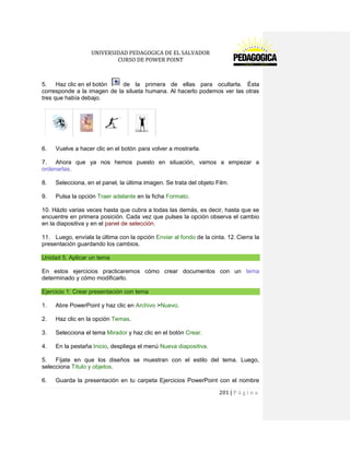 UNIVERSIDAD PEDAGOGICA DE EL SALVADOR 
CURSO DE POWER POINT 
201 | P á g i n a 
5. Haz clic en el botón de la primera de ellas para ocultarla. Ésta corresponde a la imagen de la silueta humana. Al hacerlo podemos ver las otras tres que había debajo. 
6. Vuelve a hacer clic en el botón para volver a mostrarla. 
7. Ahora que ya nos hemos puesto en situación, vamos a empezar a ordenarlas. 
8. Selecciona, en el panel, la última imagen. Se trata del objeto Film. 
9. Pulsa la opción Traer adelante en la ficha Formato. 
10. Házlo varias veces hasta que cubra a todas las demás, es decir, hasta que se encuentre en primera posición. Cada vez que pulses la opción observa el cambio en la diapositiva y en el panel de selección. 
11. Luego, envíala la última con la opción Enviar al fondo de la cinta. 12. Cierra la presentación guardando los cambios. Unidad 5. Aplicar un tema 
En estos ejercicios practicaremos cómo crear documentos con un tema determinado y cómo modificarlo. Ejercicio 1: Crear presentación con tema 
1. Abre PowerPoint y haz clic en Archivo >Nuevo. 
2. Haz clic en la opción Temas. 
3. Selecciona el tema Mirador y haz clic en el botón Crear. 
4. En la pestaña Inicio, despliega el menú Nueva diapositiva. 
5. Fíjate en que los diseños se muestran con el estilo del tema. Luego, selecciona Título y objetos. 
6. Guarda la presentación en tu carpeta Ejercicios PowerPoint con el nombre  