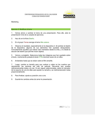 UNIVERSIDAD PEDAGOGICA DE EL SALVADOR 
CURSO DE POWER POINT 
202 | P á g i n a 
Marketing. 
Ejercicio 2: Modificar el tema 
1. Vamos ahora a cambiar el tema de una presentación. Para ello, abre la presentación Cine de tu carpeta de ejercicios. 
2. Haz clic en la ficha Diseño. 
3. En el grupo Temas escoge el tema Alta costura. 
4. Observa el resultado, especialmente en la diapositiva 2. Al cambiar el diseño de la diapositiva, algunos de sus elementos han quedado desajustados. Concretamente aquellos que habían sido insertados desde la cinta, y no desde la sección del diseño que permite incluir objetos. 
5. Vamos a arreglarlo. Selecciona todas las imágenes que han quedado sobre el texto, manteniendo pulsada la tecla CTRLmientras haces clic en ellos. 
6. Arrástralos hasta que se sitúen sobre el film amarillo. 
7. Luego, cambia su tamaño para que vuelvan a caber en los cuadros que representan las escenas del rollo de película. Recuerda que puedes redimensionarlas todas a la vez. Si aún siguen seleccionadas, estira el marcador de la esquina de una de ellas para ajustar su tamaño y se redimensionarán todas proporcionalmente. 
8. Para finalizar, ajusta su posición una a una. 
9. Guarda los cambios antes de cerrar la presentación. 
 