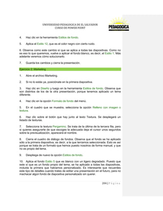 UNIVERSIDAD PEDAGOGICA DE EL SALVADOR 
CURSO DE POWER POINT 
204 | P á g i n a 
4. Haz clic en la herramienta Estilos de fondo. 
5. Aplica el Estilo 12, que es el color negro con cierto ruido. 
6. Observa como este cambio sí que se aplica a todas las diapositivas. Como no es eso lo que queremos, vuelve a aplicar el fondo blanco, es decir, el Estilo 1. Más adelante veremos cómo solucionarlo. 
7. Guarda los cambios y cierra la presentación. Ejercicio 2: Marketing 
1. Abre el archivo Marketing. 
2. Si no lo estás ya, posiciónate en la primera diapositiva. 
3. Haz clic en Diseño y luego en la herramienta Estilos de fondo. Observa que son distintos de los de la otra presentación, porque tenemos aplicado un tema diferente. 
4. Haz clic en la opción Formato de fondo del menú. 
5. En el cuadro que se muestra, selecciona la opción Relleno con imagen o textura. 
6. Haz clic sobre el botón que hay junto al texto Textura. Se desplegará un listado de texturas. 
7. Selecciona la textura Pergamino. Se trata de la última de la tercera fila, pero si quieres asegurarte de que escoges la adecuada deja el cursor unos segundos sobre la previsualización, aparecerá el nombre. 
8. Cierra el cuadro de diálogo de fondos. Observa que el fondo se ha aplicado sólo a la primera diapositiva, es decir, a la que teníamos seleccionada. Esto es así porque se trata de un formato que hemos puesto nosotros de forma manual, y que no es propio del tema. 
9. Despliega de nuevo la opción Estilos de fondo. 
10. Aplica el fondo Estilo 5 que es blanco con un ligero degradado. Puesto que este sí que es un fondo propio del tema, se ha aplicado a todas las diapositivas, incluida la primera que habíamos personalizado. Es interesante que recuerdes este tipo de detalles cuando trates de editar una presentación en el futuro, para no machacar algún fondo de diapositiva personalizado sin querer.  
