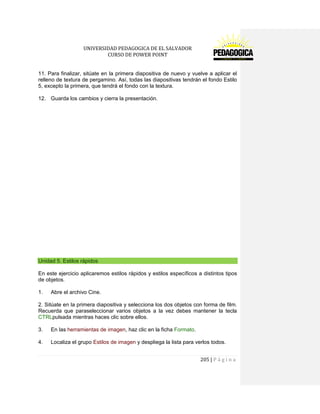 UNIVERSIDAD PEDAGOGICA DE EL SALVADOR 
CURSO DE POWER POINT 
205 | P á g i n a 
11. Para finalizar, sitúate en la primera diapositiva de nuevo y vuelve a aplicar el relleno de textura de pergamino. Así, todas las diapositivas tendrán el fondo Estilo 5, excepto la primera, que tendrá el fondo con la textura. 
12. Guarda los cambios y cierra la presentación. 
Unidad 5. Estilos rápidos 
En este ejercicio aplicaremos estilos rápidos y estilos específicos a distintos tipos de objetos. 
1. Abre el archivo Cine. 
2. Sitúate en la primera diapositiva y selecciona los dos objetos con forma de film. Recuerda que paraseleccionar varios objetos a la vez debes mantener la tecla CTRLpulsada mientras haces clic sobre ellos. 
3. En las herramientas de imagen, haz clic en la ficha Formato. 
4. Localiza el grupo Estilos de imagen y despliega la lista para verlos todos.  