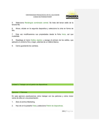 UNIVERSIDAD PEDAGOGICA DE EL SALVADOR 
CURSO DE POWER POINT 
206 | P á g i n a 
5. Selecciona Rectángulo sombreado central. Se trata del tercer estilo de la tercera fila. 
6. Ahora, sitúate en la segunda diapositiva y selecciona la cinta en forma de film. 
7. Esta vez modificaremos sus propiedades desde la ficha Inicio, así que muéstrala. 
8. Despliega el menú Estilos rápidos y escoge el primero de los estilos, que aplicará un contorno fino y negro, además de un relleno blanco. 
9. Cierra guardando los cambios. 
Unidad 5. Trabajar con el patrón de diapositivas 
Ejercicio 1: Patrones 
En este ejercicio practicaremos cómo trabajar con los patrones y cómo incluir varios de ellos en una presentación. 
1. Abre el archivo Marketing. 
2. Haz clic en la pestaña Vista y selecciona Patrón de diapositivas.  