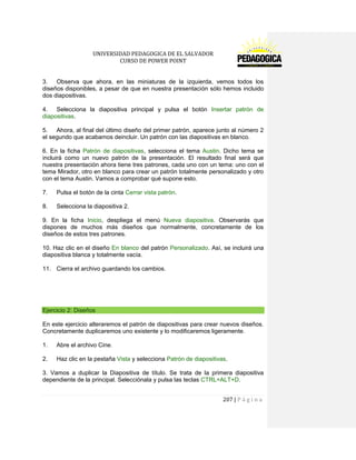 UNIVERSIDAD PEDAGOGICA DE EL SALVADOR 
CURSO DE POWER POINT 
207 | P á g i n a 
3. Observa que ahora, en las miniaturas de la izquierda, vemos todos los diseños disponibles, a pesar de que en nuestra presentación sólo hemos incluido dos diapositivas. 
4. Selecciona la diapositiva principal y pulsa el botón Insertar patrón de diapositivas. 
5. Ahora, al final del último diseño del primer patrón, aparece junto al número 2 el segundo que acabamos deincluir. Un patrón con las diapositivas en blanco. 
6. En la ficha Patrón de diapositivas, selecciona el tema Austin. Dicho tema se incluirá como un nuevo patrón de la presentación. El resultado final será que nuestra presentación ahora tiene tres patrones, cada uno con un tema: uno con el tema Mirador, otro en blanco para crear un patrón totalmente personalizado y otro con el tema Austin. Vamos a comprobar qué supone esto. 
7. Pulsa el botón de la cinta Cerrar vista patrón. 
8. Selecciona la diapositiva 2. 
9. En la ficha Inicio, despliega el menú Nueva diapositiva. Observarás que dispones de muchos más diseños que normalmente, concretamente de los diseños de estos tres patrones. 
10. Haz clic en el diseño En blanco del patrón Personalizado. Así, se incluirá una diapositiva blanca y totalmente vacía. 
11. Cierra el archivo guardando los cambios. 
Ejercicio 2: Diseños 
En este ejercicio alteraremos el patrón de diapositivas para crear nuevos diseños. Concretamente duplicaremos uno existente y lo modificaremos ligeramente. 
1. Abre el archivo Cine. 
2. Haz clic en la pestaña Vista y selecciona Patrón de diapositivas. 
3. Vamos a duplicar la Diapositiva de título. Se trata de la primera diapositiva dependiente de la principal. Selecciónala y pulsa las teclas CTRL+ALT+D.  