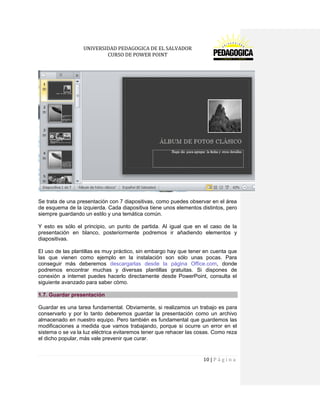 UNIVERSIDAD PEDAGOGICA DE EL SALVADOR 
CURSO DE POWER POINT 
10 | P á g i n a 
Se trata de una presentación con 7 diapositivas, como puedes observar en el área de esquema de la izquierda. Cada diapositiva tiene unos elementos distintos, pero siempre guardando un estilo y una temática común. 
Y esto es sólo el principio, un punto de partida. Al igual que en el caso de la presentación en blanco, posteriormente podremos ir añadiendo elementos y diapositivas. 
El uso de las plantillas es muy práctico, sin embargo hay que tener en cuenta que las que vienen como ejemplo en la instalación son sólo unas pocas. Para conseguir más deberemos descargarlas desde la página Office.com, donde podremos encontrar muchas y diversas plantillas gratuitas. Si dispones de conexión a internet puedes hacerlo directamente desde PowerPoint, consulta el siguiente avanzado para saber cómo. 1.7. Guardar presentación 
Guardar es una tarea fundamental. Obviamente, si realizamos un trabajo es para conservarlo y por lo tanto deberemos guardar la presentación como un archivo almacenado en nuestro equipo. Pero también es fundamental que guardemos las modificaciones a medida que vamos trabajando, porque si ocurre un error en el sistema o se va la luz eléctrica evitaremos tener que rehacer las cosas. Como reza el dicho popular, más vale prevenir que curar.  