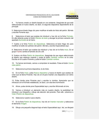UNIVERSIDAD PEDAGOGICA DE EL SALVADOR 
CURSO DE POWER POINT 
208 | P á g i n a 
4. Ya hemos creado un diseño basado en uno existente. Asegúrate de que está seleccionado el nuevo diseño, es decir, la segunda diapositiva dependiente de la principal. 
5. Selecciona el texto Haga clic para modificar el estilo de título del patrón. Bórralo y escribe Ponente aquí. 
6. Selecciona el texto que acabas de introducir y haz clic en la ficha Formato. En ella deberás pulsar el botón Efectos de texto y escoger la primera variación del apartado Iluminado en el menú. 
7. Vuelve a la ficha Patrón de diapositivas. Selecciona el texto Haga clic para modificar el estilo de subtítulo del patrón. Bórralo y escribe Especialidad aquí. 
8. Selecciona el texto que acabas de introducir y haz clic en la ficha Inicio. En el grupo Fuente cambia el tamaño de 20 a 28. 
9. Vuelve a la ficha Patrón de diapositivas. Asegúrate de que sigue seleccionado el diseño que estamos creando y pulsa el botón Cambiar nombre en la cinta. Escribe en el cuadro Ponente y pulsa el botón Cambiar nombre. 
10. Ya hemos terminado, vamos a comprobar el resultado. Pulsa el botón Cerrar vista patrón. 
11. Selecciona la primera diapositiva, la de título. 
12. En la ficha Inicio, pulsa Nueva diapositiva y busca el diseño que acabas de crear que se llama Ponente. Haz clic en él para insertar una diapositiva con dicho diseño. 
13. Pulsa donde pone Ponente aquí y escribe tu nombre. Apreciarás que se introduce con el formato establecido, es decir, con esa leve iluminación. 
14. Ahora, pulsa donde pone Especialidad aquí y escribe Aficionado al cine. 
15. Vamos a introducir un elemento más en nuestro diseño, la posibilidad de introducir una fotografía o dibujo ala elección del ponente. Para ello, volvemos a Vista >Patrón de diapositivas. 
16. Selecciona nuestro nuevo diseño. 
17. En la ficha Patrón de diapositivas, haz clic en Insertar marcador y selecciona el elemento Imagen. 
18. Dibuja una pequeña diagonal bajo el texto Especialidad aquí. Así, se dibujará  
