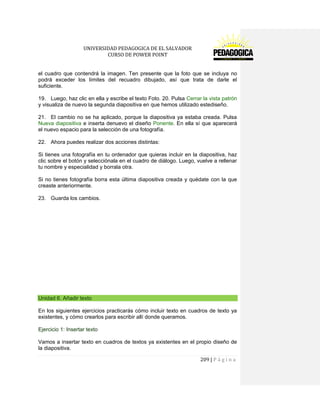 UNIVERSIDAD PEDAGOGICA DE EL SALVADOR 
CURSO DE POWER POINT 
209 | P á g i n a 
el cuadro que contendrá la imagen. Ten presente que la foto que se incluya no podrá exceder los límites del recuadro dibujado, así que trata de darle el suficiente. 
19. Luego, haz clic en ella y escribe el texto Foto. 20. Pulsa Cerrar la vista patrón y visualiza de nuevo la segunda diapositiva en que hemos utilizado estediseño. 
21. El cambio no se ha aplicado, porque la diapositiva ya estaba creada. Pulsa Nueva diapositiva e inserta denuevo el diseño Ponente. En ella sí que aparecerá el nuevo espacio para la selección de una fotografía. 
22. Ahora puedes realizar dos acciones distintas: 
Si tienes una fotografía en tu ordenador que quieras incluir en la diapositiva, haz clic sobre el botón y selecciónala en el cuadro de diálogo. Luego, vuelve a rellenar tu nombre y especialidad y borrala otra. 
Si no tienes fotografía borra esta última diapositiva creada y quédate con la que creaste anteriormente. 
23. Guarda los cambios. 
Unidad 6. Añadir texto 
En los siguientes ejercicios practicarás cómo incluir texto en cuadros de texto ya existentes, y cómo crearlos para escribir allí donde queramos. 
Ejercicio 1: Insertar texto 
Vamos a insertar texto en cuadros de textos ya existentes en el propio diseño de la diapositiva.  